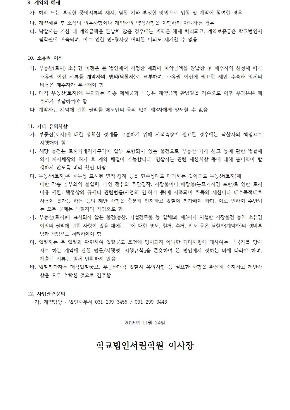 9. 계약의 해제  가. 허위 또는 부실한 증빙서류 제출, 담합 기타 부정한 방법으로 입찰 및 계약에 참여한 경우. 나. 계약체결 후 소정의 의무사항이나 계약서상의 약정사항을 이행하지 아니하는 경우. 다. 낙찰자는 기한 내 계약금액을 완납하지 않는 경우에는 계약은 해제 처리되고, 계약보증금은 학교법인서림학원에 귀속되며, 이로 인한 민·형사상 어떠한 이의도 제기할 수 없음.  10. 소유권 이전  가. 부동산(토지) 소유권 이전은 본 법인이 정한 계약금액을 완납한 후 매수자의 신청에 따라 소유권 이전 서류를 계약자의 명의(낙찰자)에게 교부하며, 소유권 이전 관련 제반 수수료와 일체의 비용은 매수자가 부담해야 함. 나. 매각 부동산(토지)에 부과되는 각종 제세공과금 등은 계약금액 완납일을 기준으로 이후 부과분은 매수자가 부담하여야 함. 다. 계약자는 계약에 관한 권리를 매도인의 동의 없이 제3자에게 양도할 수 없음.  11. 기타 유의사항  가. 부동산(토지)에 대한 정확한 경계를 파악하기 위해 지적측량이 필요한 경우에는 낙찰자의 책임으로 시행해야 함. 나. 해당 물건은 토지거래허가구역의 일부 포함되어 있는 물건으로 부동산 거래 신고 등에 관한 법률에 의거 지자체장의 허가 후 계약 체결이 가능합니다. 낙찰자는 관련 제한사항 등에 대해 불이익이 발생하지 않도록 미리 확인 바람. 다. 부동산(토지)은 공부상 표시된 면적·경계 등을 현존상태로 매각하는 것이므로 부동산(토지)에 대한 각종 공부와의 불일치, 타인 점유와 무단경작, 지장물이나 매장물(분묘기지권 포함)로 인한 토지 이용 제한, 행정상의 규제나 관련 법률(산업의 입지 등)에 저촉되어 취득이 제한이나 매수목적(용도)으로 사용이 불가능 하는 등의 제반 사항을 충분히 인지하고 입찰에 참가해야 하며, 이로 인하여 수반되는 모든 문제는 낙찰자의 책임으로 함. 라. 부동산(토지)에 표시되지 않은 물건(동산, 가설건축물 등 일체)과 제3자가 시설한 지장물건 등의 소유권 이외의 권리에 관한 사항이 있을 때에는 그에 대한 명도, 철거, 수거, 이전 등은 낙찰자(계약자)의 경비부담 및 책임으로 처리해야 함. 마. 입찰자는 본 입찰과 관련하여 입찰공고 조건에 명시되지 아니한 기타사항에 대하여는 「국가를 당사자로 하는 계약에 관한 법률」/시행령, 시행규칙을 준용하며 본 법인에서 정하는 바에 따라야 하며, 제출된 서류는 일체 반환하지 않음. 바. 입찰참가자는 매각입찰공고, 부동산매각 입찰 유의사항 등 필요한 사항을 완전히 숙지하고 제반사항 모두를 수락한 것으로 간주함.  12. 사업관련문의  가. 계약담당 : 법인사무국 031-299-3455 / 031-299-3448   2025년 11월 24일  학교법인서림학원 이사장